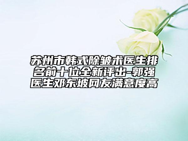 苏州市韩式除皱术医生排名前十位全新评出-郭强医生邓东坡网友满意度高