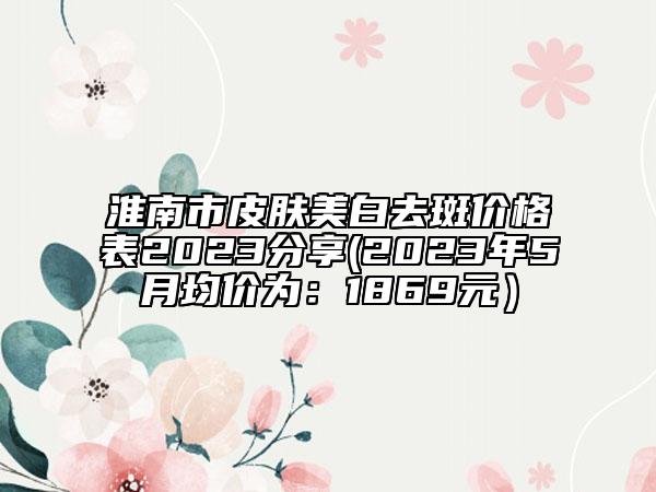 淮南市皮肤美白去斑价格表2023分享(2023年5月均价为：1869元）