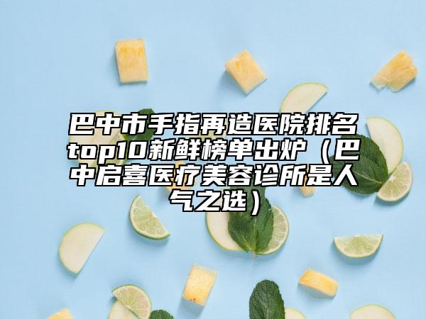巴中市手指再造医院排名top10新鲜榜单出炉（巴中启喜医疗美容诊所是人气之选）