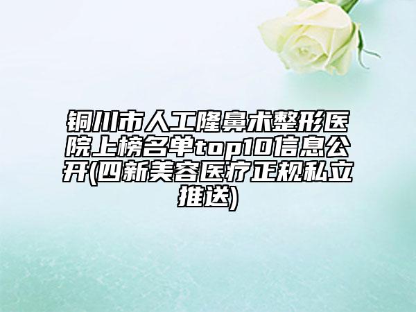 铜川市人工隆鼻术整形医院上榜名单top10信息公开(四新美容医疗正规私立推送)