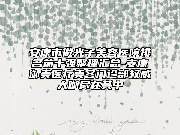 安康市做光子美容医院排名前十强整理汇总-安康御美医疗美容门诊部权威大咖尽在其中