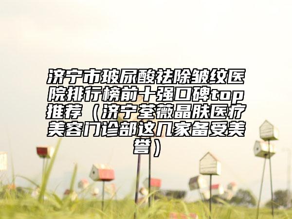 济宁市玻尿酸祛除皱纹医院排行榜前十强口碑top推荐（济宁荃薇晶肤医疗美容门诊部这几家备受美誉）