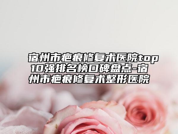 宿州市疤痕修复术医院top10强排名榜口碑盘点-宿州市疤痕修复术整形医院