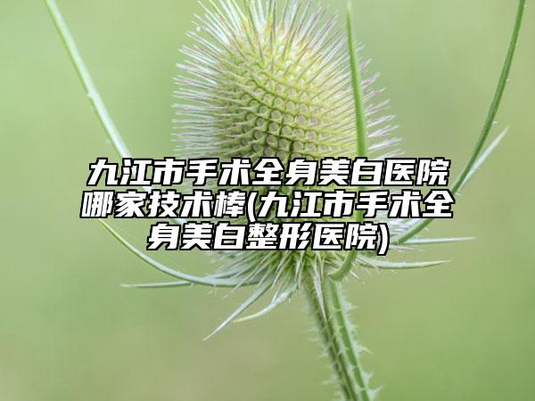 九江市手术全身美白医院哪家技术棒(九江市手术全身美白整形医院)