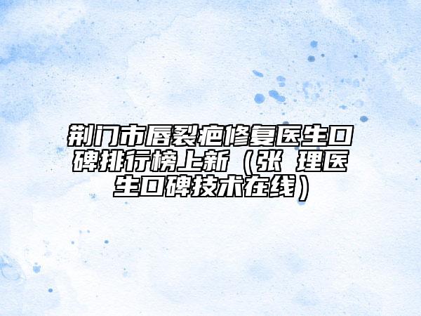 荆门市唇裂疤修复医生口碑排行榜上新（张睅理医生口碑技术在线）