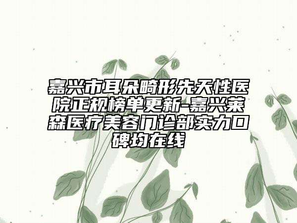 嘉兴市耳朵畸形先天性医院正规榜单更新-嘉兴莱森医疗美容门诊部实力口碑均在线