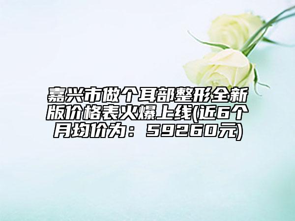 嘉兴市做个耳部整形全新版价格表火爆上线(近6个月均价为：59260元)