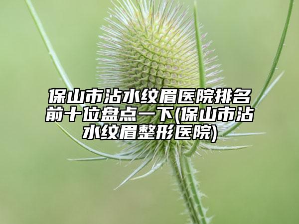 保山市沾水纹眉医院排名前十位盘点一下(保山市沾水纹眉整形医院)