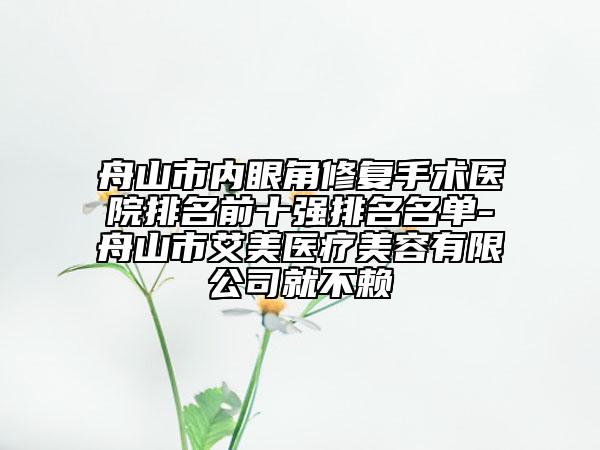 舟山市内眼角修复手术医院排名前十强排名名单-舟山市艾美医疗美容有限公司就不赖