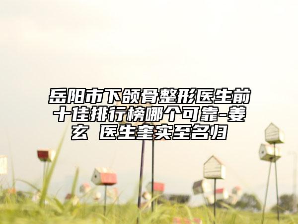 岳阳市下颌骨整形医生前十佳排行榜哪个可靠-姜玄喆医生奎实至名归