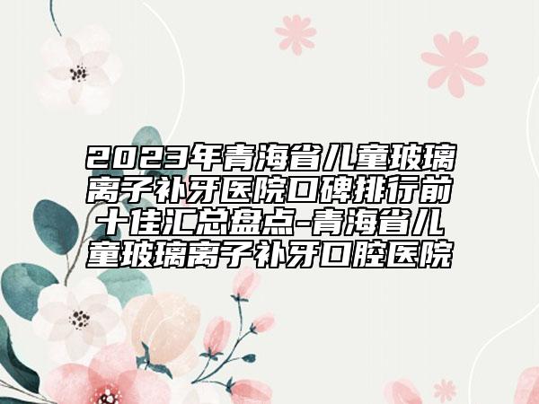 2023年青海省儿童玻璃离子补牙医院口碑排行前十佳汇总盘点-青海省儿童玻璃离子补牙口腔医院