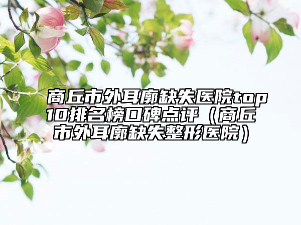 商丘市外耳廓缺失医院top10排名榜口碑点评（商丘市外耳廓缺失整形医院）