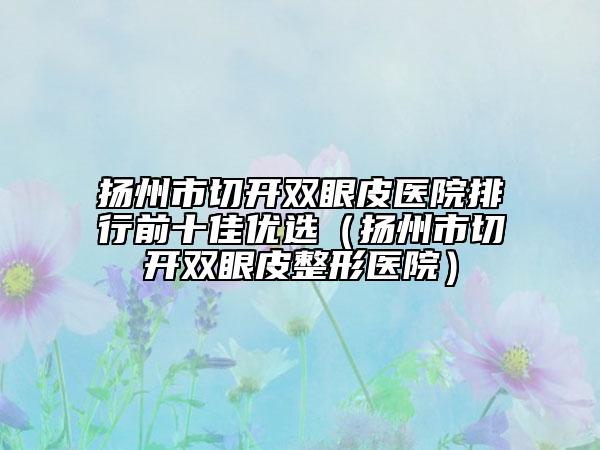 扬州市切开双眼皮医院排行前十佳优选（扬州市切开双眼皮整形医院）