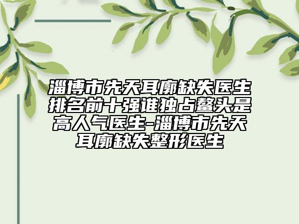 淄博市先天耳廓缺失医生排名前十强谁独占鳌头是高人气医生-淄博市先天耳廓缺失整形医生