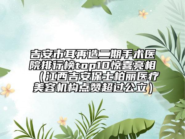 吉安市耳再造二期手术医院排行榜top10惊喜亮相（江西吉安保士柏丽医疗美容机构点赞超过公立）