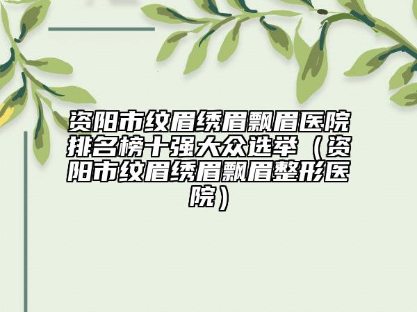 资阳市纹眉绣眉飘眉医院排名榜十强大众选举（资阳市纹眉绣眉飘眉整形医院）
