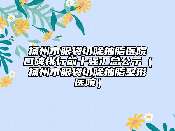 扬州市眼袋切除抽脂医院口碑排行前十强汇总公示（扬州市眼袋切除抽脂整形医院）