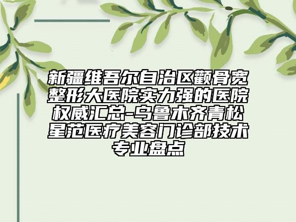 新疆维吾尔自治区颧骨宽整形大医院实力强的医院权威汇总-乌鲁木齐青松星范医疗美容门诊部技术专业盘点