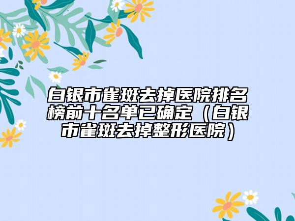 白银市雀斑去掉医院排名榜前十名单已确定（白银市雀斑去掉整形医院）