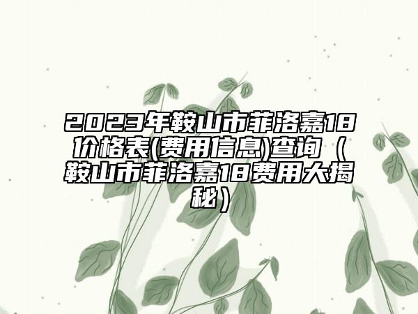 2023年鞍山市菲洛嘉18价格表(费用信息)查询（鞍山市菲洛嘉18费用大揭秘）