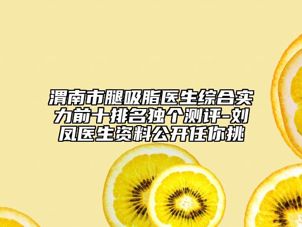 渭南市腿吸脂医生综合实力前十排名独个测评-刘凤医生资料公开任你挑