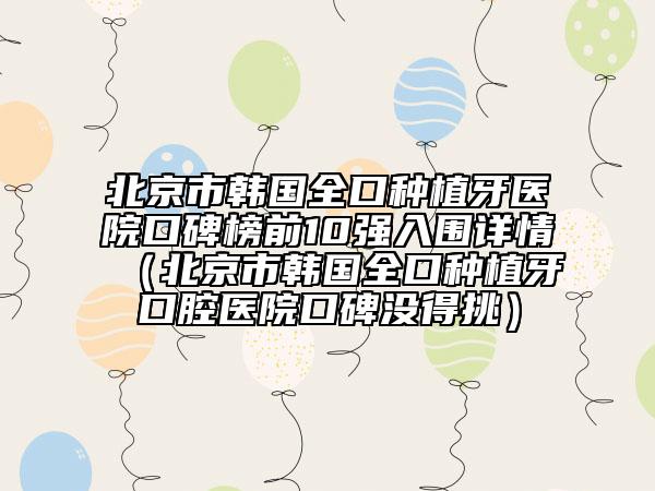 北京市韩国全口种植牙医院口碑榜前10强入围详情（北京市韩国全口种植牙口腔医院口碑没得挑）
