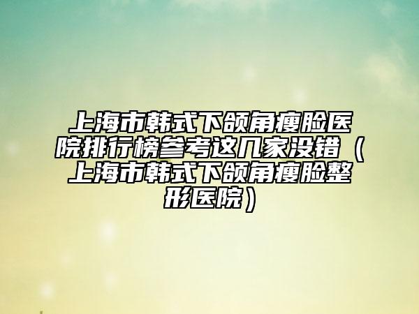 上海市韩式下颌角瘦脸医院排行榜参考这几家没错（上海市韩式下颌角瘦脸整形医院）