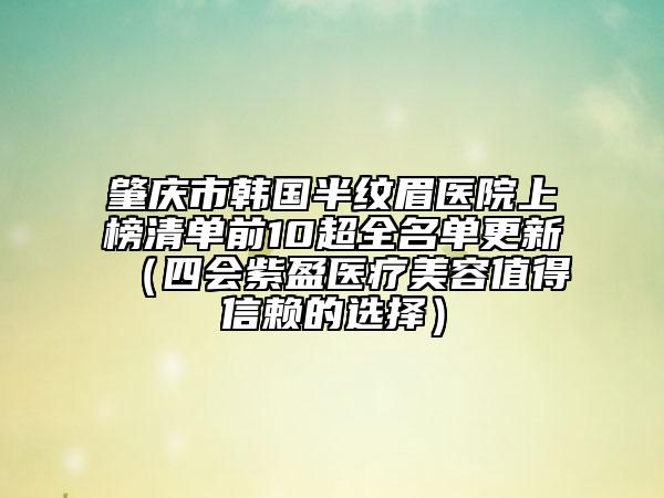 肇庆市韩国半纹眉医院上榜清单前10超全名单更新（四会紫盈医疗美容值得信赖的选择）