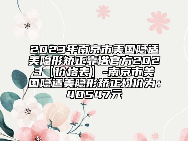 2023年南京市美国隐适美隐形矫正靠谱官方2023【价格表】-南京市美国隐适美隐形矫正均价为：40547元