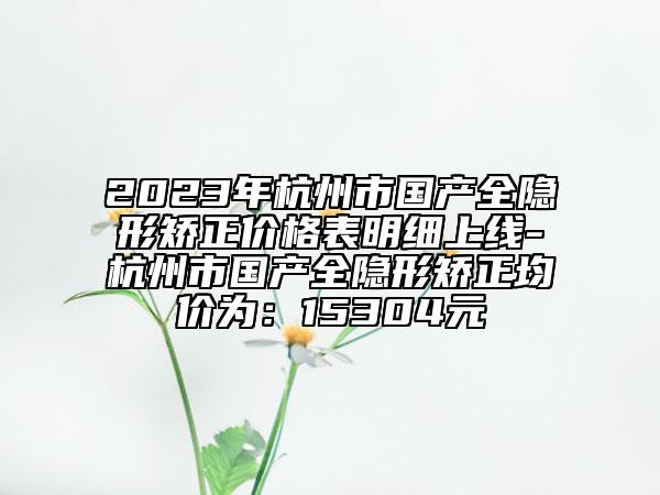 2023年杭州市国产全隐形矫正价格表明细上线-杭州市国产全隐形矫正均价为：15304元