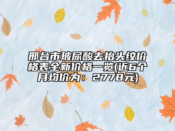邢台市玻尿酸去抬头纹价格表全新价格一览(近6个月均价为：2778元)