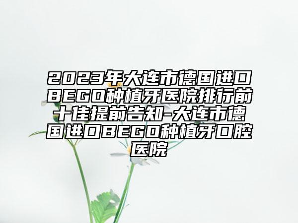 2023年大连市德国进口BEGO种植牙医院排行前十佳提前告知-大连市德国进口BEGO种植牙口腔医院