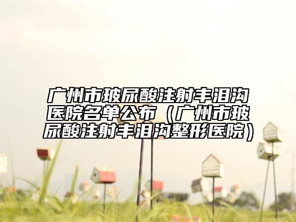 广州市玻尿酸注射丰泪沟医院名单公布（广州市玻尿酸注射丰泪沟整形医院）