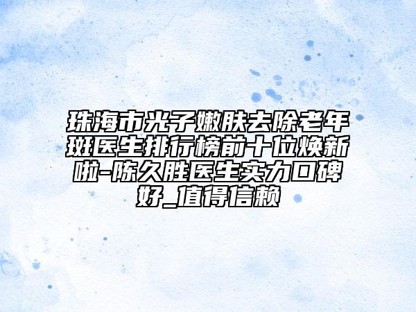 珠海市光子嫩肤去除老年斑医生排行榜前十位焕新啦-陈久胜医生实力口碑好_值得信赖