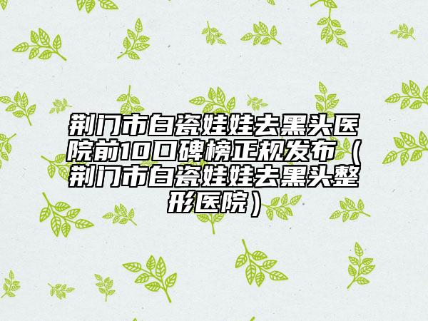 荆门市白瓷娃娃去黑头医院前10口碑榜正规发布（荆门市白瓷娃娃去黑头整形医院）