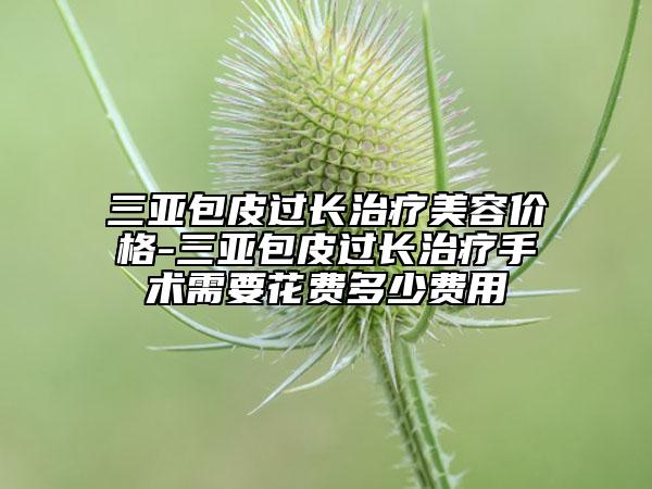 三亚包皮过长治疗美容价格-三亚包皮过长治疗手术需要花费多少费用