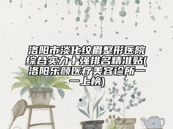 洛阳市淡化纹眉整形医院综合实力十强排名精准贴(洛阳乐颜医疗美容诊所一一上榜)