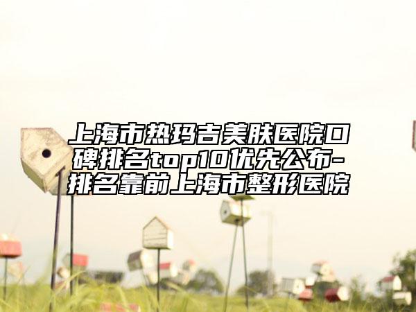 上海市热玛吉美肤医院口碑排名top10优先公布-排名靠前上海市整形医院