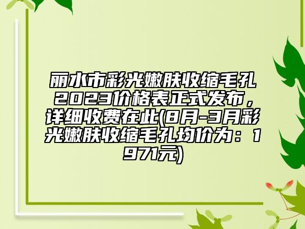 丽水市彩光嫩肤收缩毛孔2023价格表正式发布，详细收费在此(8月-3月彩光嫩肤收缩毛孔均价为：1971元)