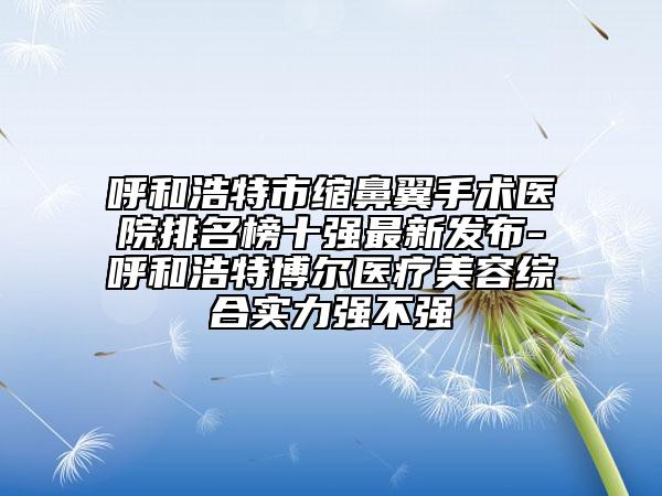 呼和浩特市缩鼻翼手术医院排名榜十强最新发布-呼和浩特博尔医疗美容综合实力强不强