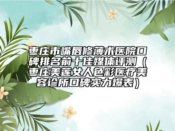 枣庄市嘴唇修薄术医院口碑排名前十佳媒体评测（枣庄美莲女人色彩医疗美容诊所口碑实力爆表）