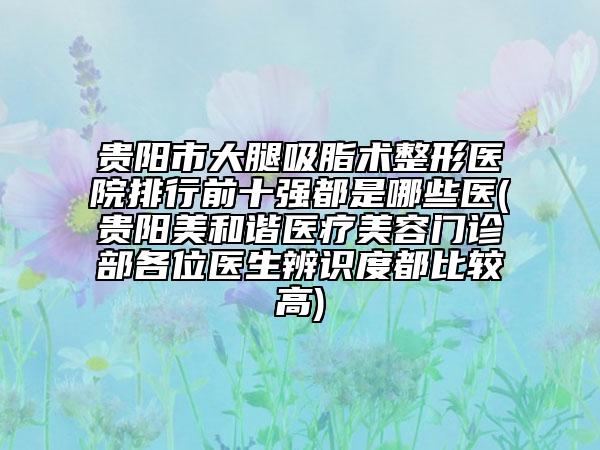 贵阳市大腿吸脂术整形医院排行前十强都是哪些医(贵阳美和谐医疗美容门诊部各位医生辨识度都比较高)