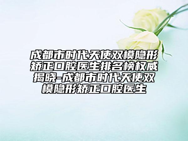 成都市时代天使双模隐形矫正口腔医生排名榜权威揭晓-成都市时代天使双模隐形矫正口腔医生