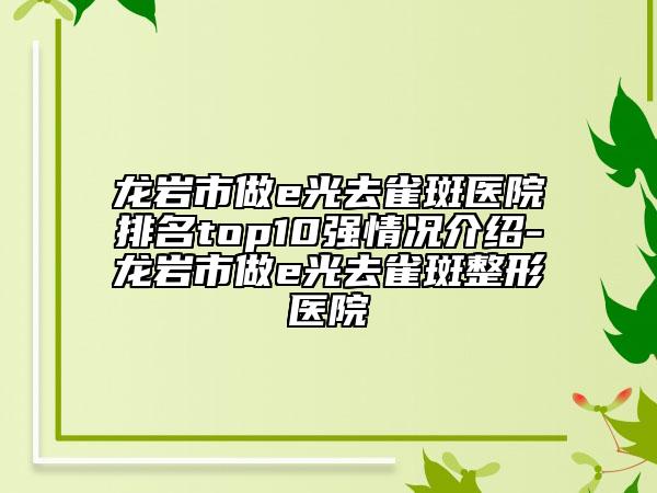 龙岩市做e光去雀斑医院排名top10强情况介绍-龙岩市做e光去雀斑整形医院