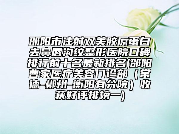 邵阳市注射双美胶原蛋白去鼻唇沟纹整形医院口碑排行前十名最新排名(邵阳曹家医疗美容门诊部（常德-郴州-衡阳有分院）收获好评排榜一)