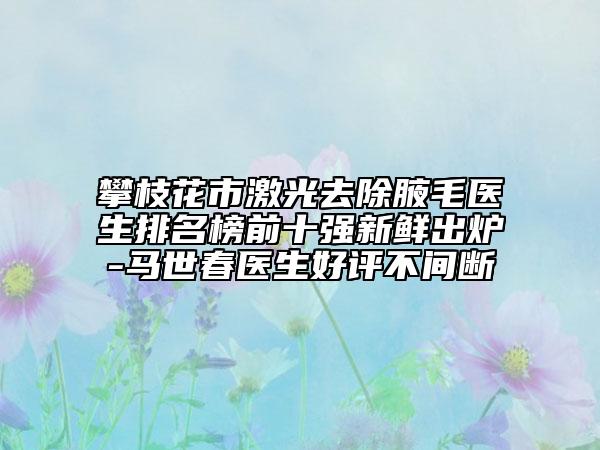 攀枝花市激光去除腋毛医生排名榜前十强新鲜出炉-马世春医生好评不间断