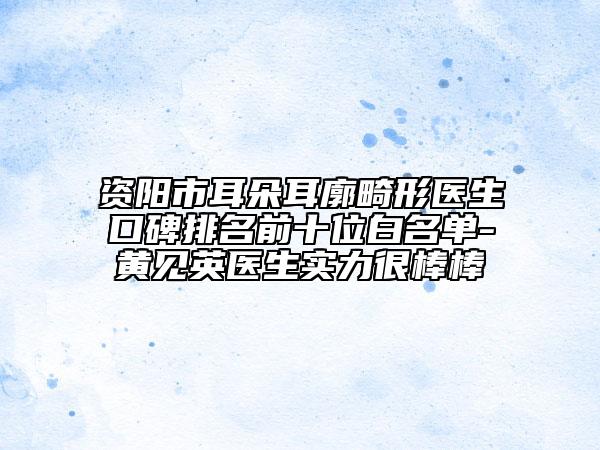 资阳市耳朵耳廓畸形医生口碑排名前十位白名单-黄见英医生实力很棒棒