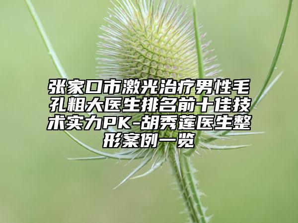 张家口市激光治疗男性毛孔粗大医生排名前十佳技术实力PK-胡秀莲医生整形案例一览