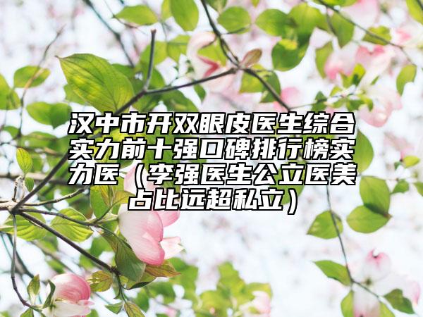 汉中市开双眼皮医生综合实力前十强口碑排行榜实力医（李强医生公立医美占比远超私立）
