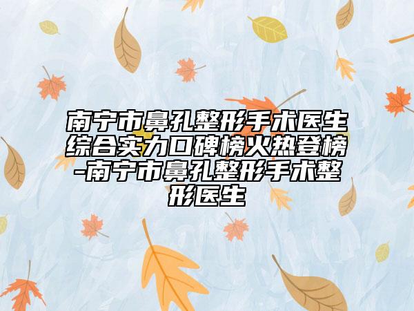 南宁市鼻孔整形手术医生综合实力口碑榜火热登榜-南宁市鼻孔整形手术整形医生